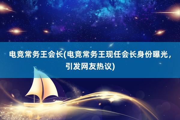 电竞常务王会长(电竞常务王现任会长身份曝光，引发网友热议)